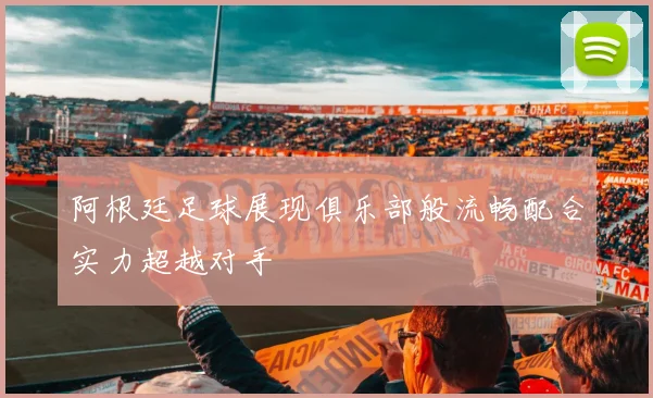 阿根廷足球展现俱乐部般流畅配合实力超越对手