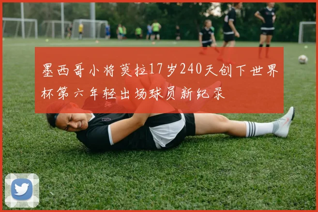 墨西哥小将莫拉17岁240天创下世界杯第六年轻出场球员新纪录