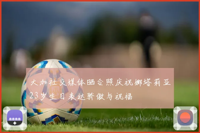 大加社交媒体晒合照庆祝娜塔莉亚23岁生日表达骄傲与祝福