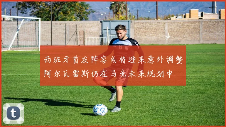 西班牙首发阵容或将迎来意外调整阿尔瓦雷斯仍在马竞未来规划中