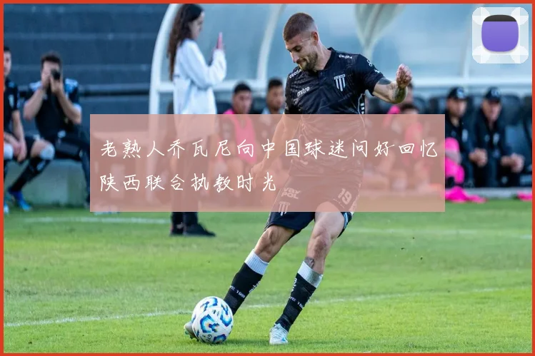 老熟人乔瓦尼向中国球迷问好回忆陕西联合执教时光