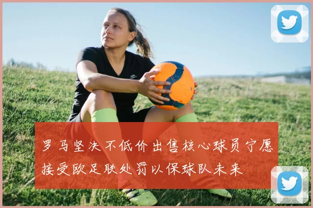 罗马坚决不低价出售核心球员宁愿接受欧足联处罚以保球队未来