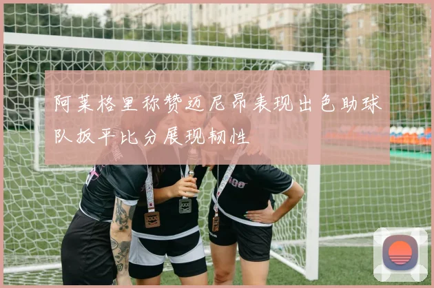 阿莱格里称赞迈尼昂表现出色助球队扳平比分展现韧性