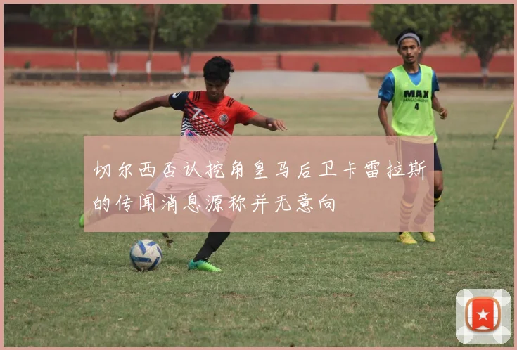 切尔西否认挖角皇马后卫卡雷拉斯的传闻消息源称并无意向