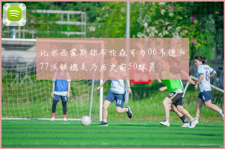 比尔西蒙斯称布伦森可与06韦德和77沃顿媲美乃历史前50球员