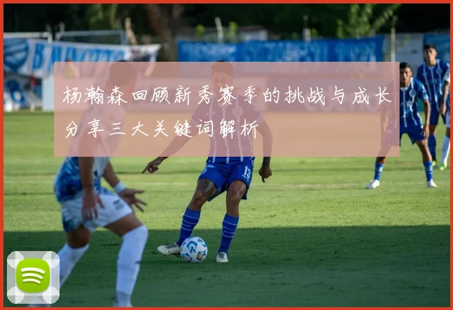 杨瀚森回顾新秀赛季的挑战与成长分享三大关键词解析