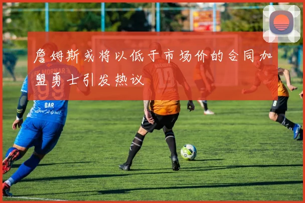 詹姆斯或将以低于市场价的合同加盟勇士引发热议