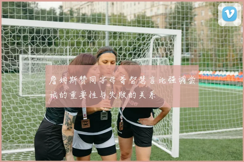詹姆斯赞同字母哥智慧言论强调尝试的重要性与失败的关系
