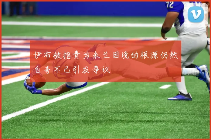 伊布被指责为米兰困境的根源仍然自夸不已引发争议