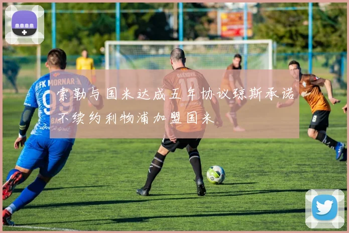 索勒与国米达成五年协议琼斯承诺不续约利物浦加盟国米